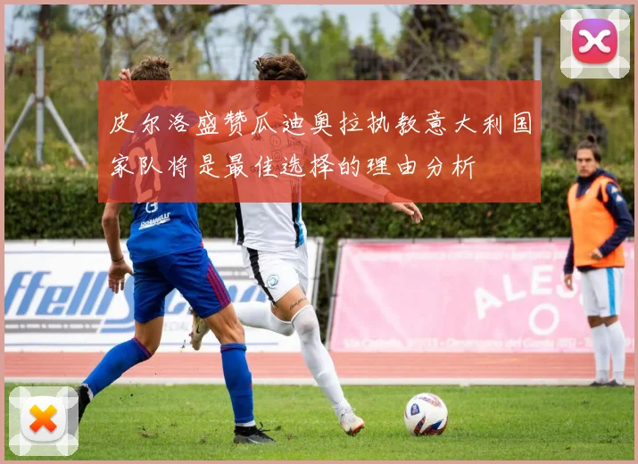 皮尔洛盛赞瓜迪奥拉执教意大利国家队将是最佳选择的理由分析