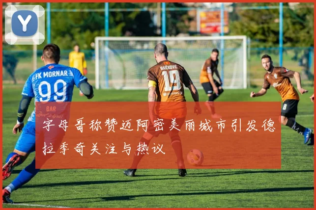 字母哥称赞迈阿密美丽城市引发德拉季奇关注与热议