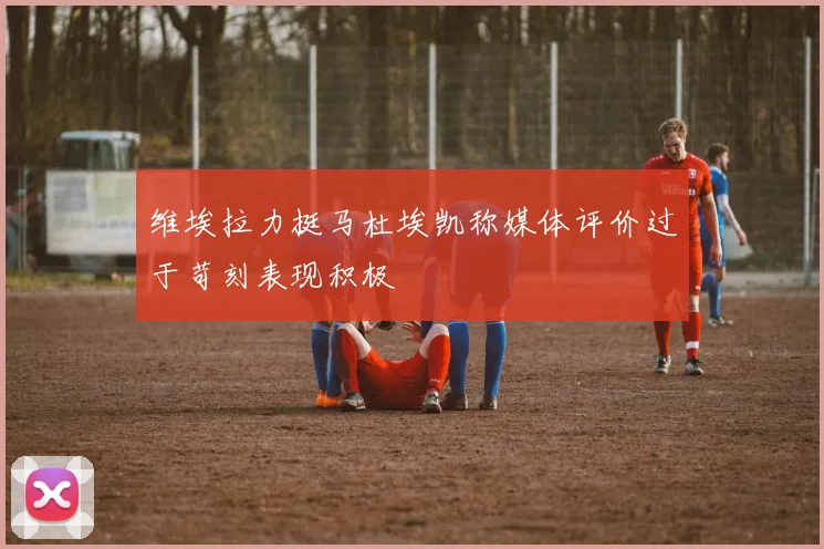 维埃拉力挺马杜埃凯称媒体评价过于苛刻表现积极