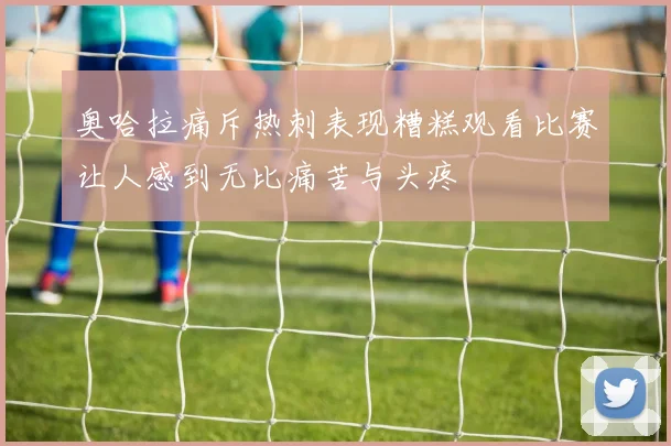 奥哈拉痛斥热刺表现糟糕观看比赛让人感到无比痛苦与头疼