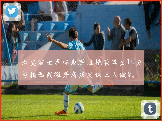 加克波世界杯表现惊艳获满分10分与梅西戴维并肩历史仅三人做到