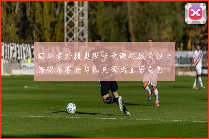 前海港外援奥斯卡受邀观战乌拉圭佛得角赛并与因凡蒂诺亲密合影
