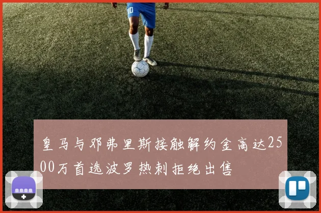 皇马与邓弗里斯接触解约金高达2500万首选波罗热刺拒绝出售