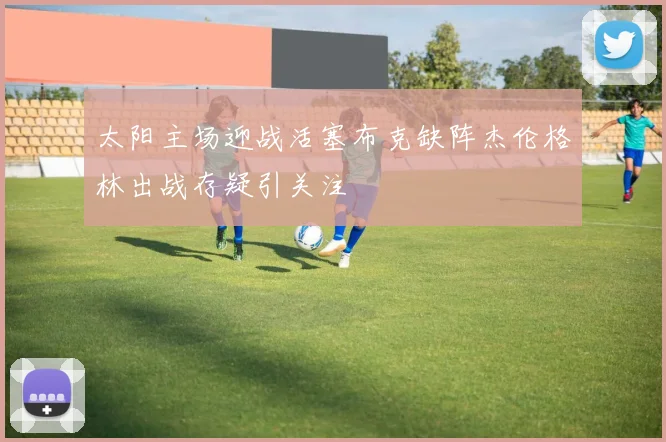 太阳主场迎战活塞布克缺阵杰伦格林出战存疑引关注