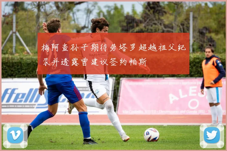 梅阿查孙子期待劳塔罗超越祖父纪录并透露曾建议签约帕斯