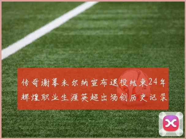 传奇谢幕米尔纳宣布退役结束24年辉煌职业生涯英超出场创历史记录