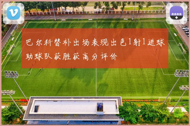 巴尔科替补出场表现出色1射1进球助球队获胜获高分评价