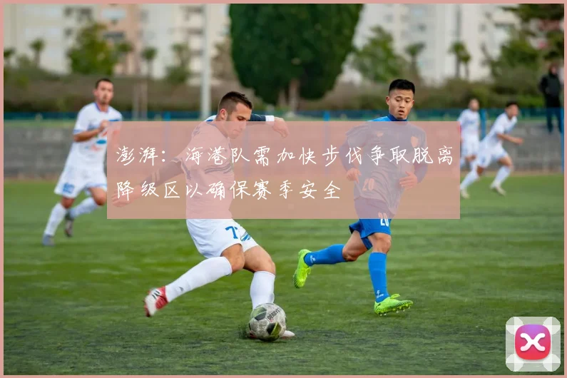 澎湃：海港队需加快步伐争取脱离降级区以确保赛季安全