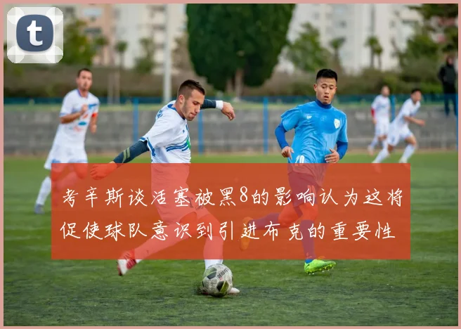 考辛斯谈活塞被黑8的影响认为这将促使球队意识到引进布克的重要性