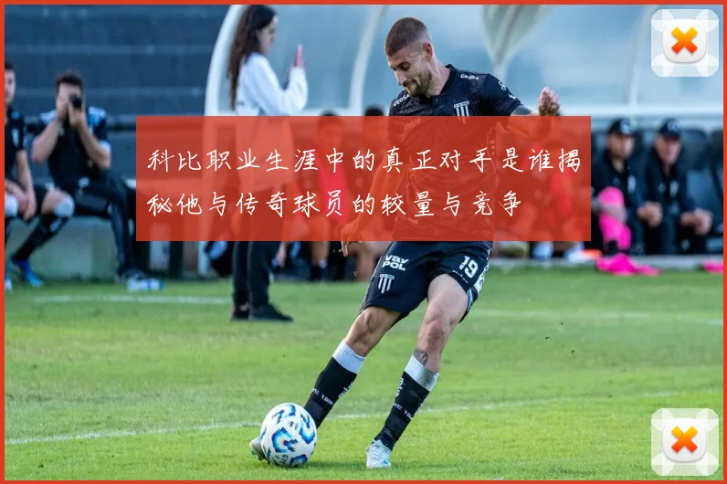 科比职业生涯中的真正对手是谁揭秘他与传奇球员的较量与竞争
