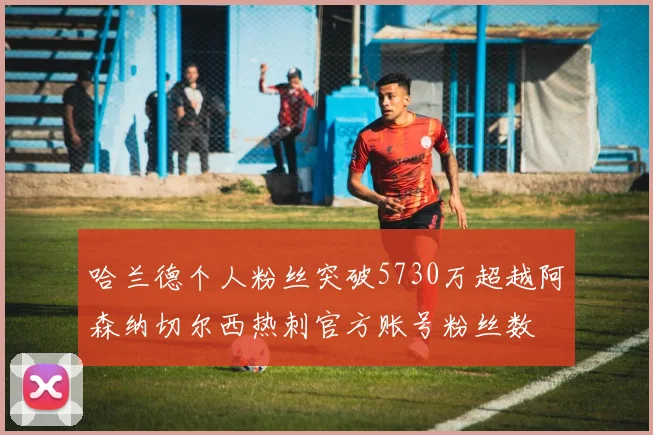 哈兰德个人粉丝突破5730万超越阿森纳切尔西热刺官方账号粉丝数