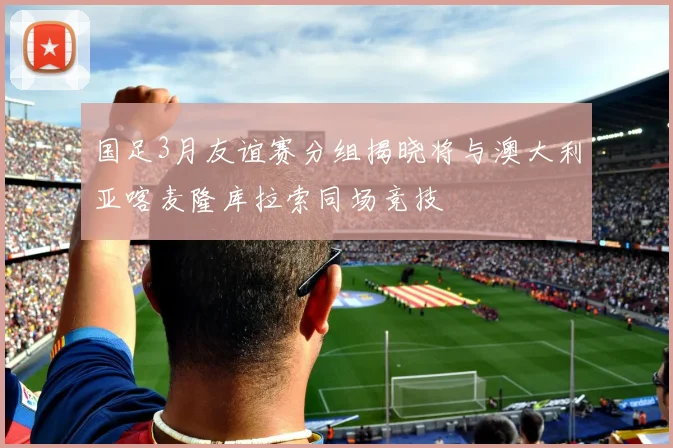 国足3月友谊赛分组揭晓将与澳大利亚喀麦隆库拉索同场竞技