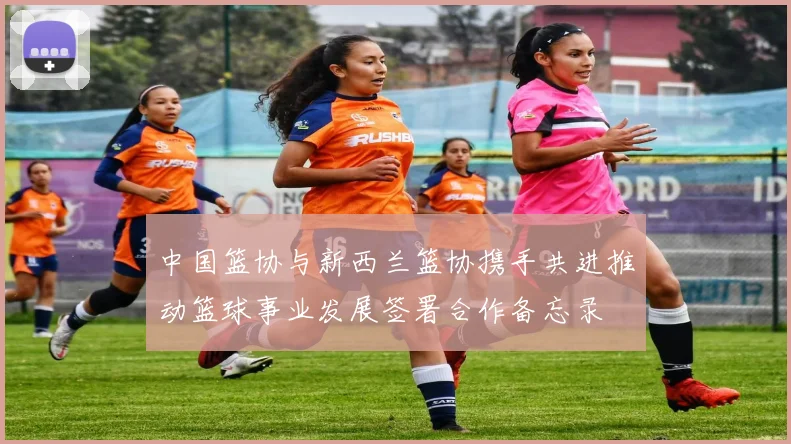 中国篮协与新西兰篮协携手共进推动篮球事业发展签署合作备忘录