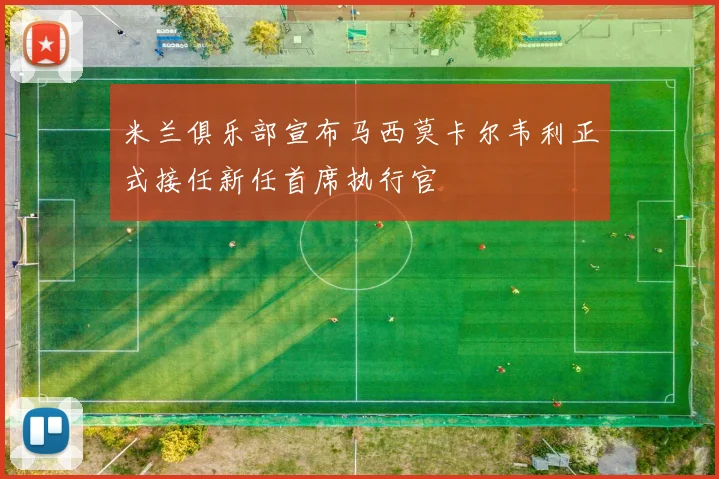 米兰俱乐部宣布马西莫卡尔韦利正式接任新任首席执行官