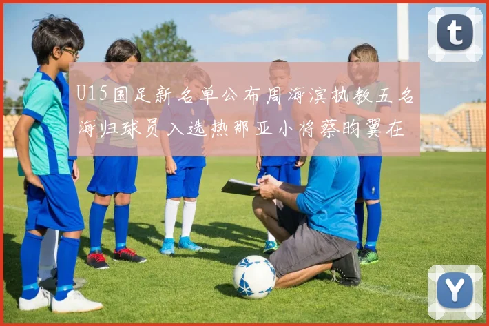 U15国足新名单公布周海滨执教五名海归球员入选热那亚小将蔡昀翼在列