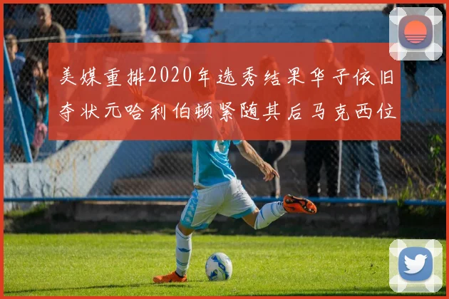 美媒重排2020年选秀结果华子依旧夺状元哈利伯顿紧随其后马克西位列探花