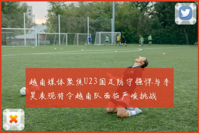 越南媒体聚焦U23国足防守强悍与李昊表现将令越南队面临严峻挑战