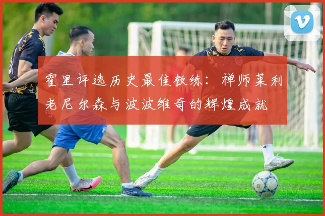 霍里评选历史最佳教练：禅师莱利老尼尔森与波波维奇的辉煌成就