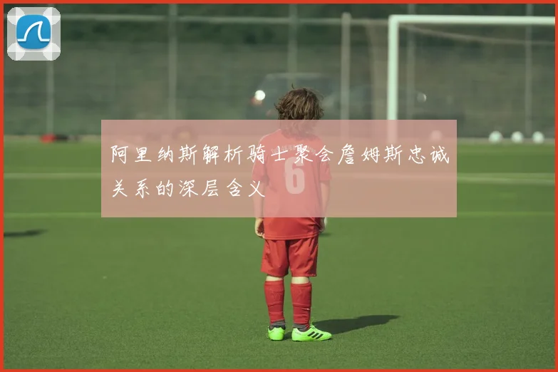 阿里纳斯解析骑士聚会詹姆斯忠诚关系的深层含义