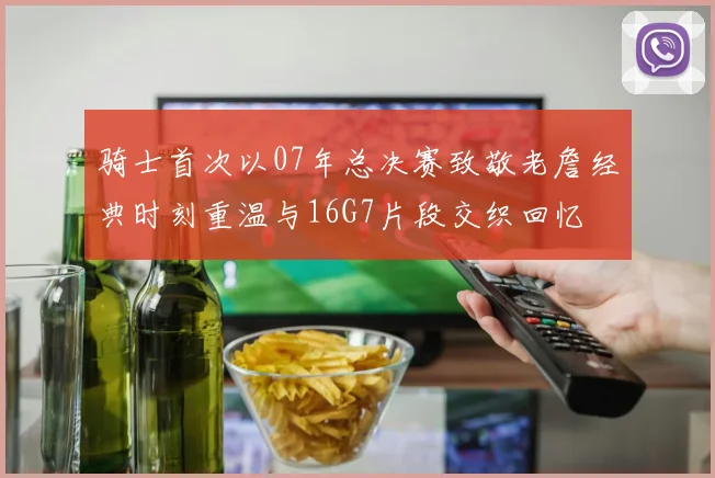 骑士首次以07年总决赛致敬老詹经典时刻重温与16G7片段交织回忆